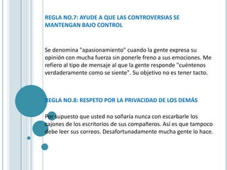 REGLA NO.7: AYUDE A QUE LAS CONTROVERSIAS SE
MANTENGAN BAJO CONTROL


Se denomina "apasionamiento" cuando la gente expresa su
opinión con mucha fuerza sin ponerle freno a sus emociones. Me
refiero al tipo de mensaje al que la gente responde "cuéntenos
verdaderamente como se siente". Su objetivo no es tener tacto.



REGLA NO.8: RESPETO POR LA PRIVACIDAD DE LOS DEMÁS

Por supuesto que usted no soñaría nunca con escarbarle los
cajones de los escritorios de sus compañeros. Así es que tampoco
debe leer sus correos. Desafortunadamente mucha gente lo hace.
 