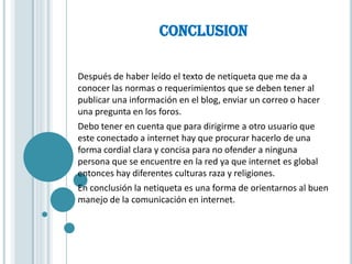 CONCLUSION

Después de haber leído el texto de netiqueta que me da a
conocer las normas o requerimientos que se deben tener al
publicar una información en el blog, enviar un correo o hacer
una pregunta en los foros.
Debo tener en cuenta que para dirigirme a otro usuario que
este conectado a internet hay que procurar hacerlo de una
forma cordial clara y concisa para no ofender a ninguna
persona que se encuentre en la red ya que internet es global
entonces hay diferentes culturas raza y religiones.
En conclusión la netiqueta es una forma de orientarnos al buen
manejo de la comunicación en internet.
 