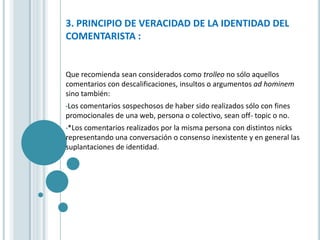3. PRINCIPIO DE VERACIDAD DE LA IDENTIDAD DEL
COMENTARISTA :


Que recomienda sean considerados como trolleo no sólo aquellos
comentarios con descalificaciones, insultos o argumentos ad hominem
sino también:
•Loscomentarios sospechosos de haber sido realizados sólo con fines
promocionales de una web, persona o colectivo, sean off- topic o no.
•*Loscomentarios realizados por la misma persona con distintos nicks
representando una conversación o consenso inexistente y en general las
suplantaciones de identidad.
 
