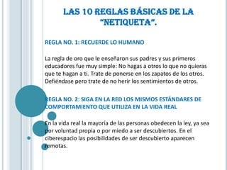 LAS 10 REGLAS BÁSICAS DE LA
               “NETIQUETA”.

REGLA NO. 1: RECUERDE LO HUMANO

La regla de oro que le enseñaron sus padres y sus primeros
educadores fue muy simple: No hagas a otros lo que no quieras
que te hagan a ti. Trate de ponerse en los zapatos de los otros.
Defiéndase pero trate de no herir los sentimientos de otros.

REGLA NO. 2: SIGA EN LA RED LOS MISMOS ESTÁNDARES DE
COMPORTAMIENTO QUE UTILIZA EN LA VIDA REAL

En la vida real la mayoría de las personas obedecen la ley, ya sea
por voluntad propia o por miedo a ser descubiertos. En el
ciberespacio las posibilidades de ser descubierto aparecen
remotas.
 