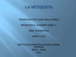 PRESENTADO POR: ELIAM SOFIA OSORIO

  PRESENTADO A: ELIZABETH ANGEL C.

         AREA: INFORMATICA

            GRADO: 10-03


INSTITUCION EDUCATIVA ESCUELA NORMAL
              SUPERIOR
            NEIVA – HUILA
                2011
 