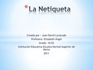 *

        Creado por : Juan David Lavacude
            Profesora: Elizabeth Ángel
                  Grado: 10-03
Institución Educativa Escuela Normal Superior de
                      Neiva
                       2011
 
