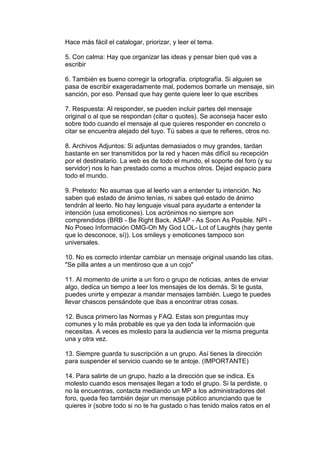 Hace más fácil el catalogar, priorizar, y leer el tema.

5. Con calma: Hay que organizar las ideas y pensar bien qué vas a
escribir

6. También es bueno corregir la ortografía. criptografía. Si alguien se
pasa de escribir exageradamente mal, podemos borrarle un mensaje, sin
sanción, por eso. Pensad que hay gente quiere leer lo que escribes

7. Respuesta: Al responder, se pueden incluir partes del mensaje
original o al que se respondan (citar o quotes). Se aconseja hacer esto
sobre todo cuando el mensaje al que quieres responder en concreto o
citar se encuentra alejado del tuyo. Tú sabes a que te refieres, otros no.

8. Archivos Adjuntos: Si adjuntas demasiados o muy grandes, tardan
bastante en ser transmitidos por la red y hacen más difícil su recepción
por el destinatario. La web es de todo el mundo, el soporte del foro (y su
servidor) nos lo han prestado como a muchos otros. Dejad espacio para
todo el mundo.

9. Pretexto: No asumas que al leerlo van a entender tu intención. No
saben qué estado de ánimo tenías, ni sabes qué estado de ánimo
tendrán al leerlo. No hay lenguaje visual para ayudarte a entender la
intención (usa emoticones). Los acrónimos no siempre son
comprendidos (BRB - Be Right Back. ASAP - As Soon As Posible. NPI -
No Poseo Información OMG-Oh My God LOL- Lot of Laughts (hay gente
que lo desconoce, sí)). Los smileys y emoticones tampoco son
universales.

10. No es correcto intentar cambiar un mensaje original usando las citas.
"Se pilla antes a un mentiroso que a un cojo"

11. Al momento de unirte a un foro o grupo de noticias, antes de enviar
algo, dedica un tiempo a leer los mensajes de los demás. Si te gusta,
puedes unirte y empezar a mandar mensajes también. Luego te puedes
llevar chascos pensándote que ibas a encontrar otras cosas.

12. Busca primero las Normas y FAQ. Estas son preguntas muy
comunes y lo más probable es que ya den toda la información que
necesitas. A veces es molesto para la audiencia ver la misma pregunta
una y otra vez.

13. Siempre guarda tu suscripción a un grupo. Así tienes la dirección
para suspender el servicio cuando se te antoje. (IMPORTANTE)

14. Para salirte de un grupo, hazlo a la dirección que se indica. Es
molesto cuando esos mensajes llegan a todo el grupo. Si la perdiste, o
no la encuentras, contacta mediando un MP a los administradores del
foro, queda feo también dejar un mensaje público anunciando que te
quieres ir (sobre todo si no te ha gustado o has tenido malos ratos en el
 