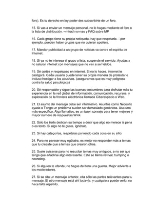 foro). Es tu derecho en ley poder des subscribirte de un foro.

15. Si vas a enviar un mensaje personal, no lo hagas mediante el foro o
la lista de distribución. --mirad normas y FAQ sobre MP

16. Cada grupo tiene su propia netiqueta, hay que respetarla. --por
ejemplo, pueden haber grupos que no quieran spoilers.

17. Mandar publicidad a un grupo de noticias va contra el espíritu de
Internet.

18. Si ya no te interesa el grupo o lista, suspende el servicio. Ayudas a
no saturar internet con mensajes que no van a ser leídos.

19. Sé cortés y respetuoso en internet. Si no lo haces, internet te
castigará. Cada usuario puede tener su propia manera de protestar e
incluso hostigar a los abusivos. (aseguramos que es muy peligroso
contra la salud psicológica)

20. Sé responsable y sigue las buenas costumbres para disfrutar más tu
experiencia en la red global de información, comunicación, recursos, y
exploración de la frontera electrónica llamada Ciberespacio o Web.

21. El asunto del mensaje debe ser informativo. Asuntos como Necesito
ayuda o Tengo un problema suelen ser demasiado genéricos. Usa uno
más específico. Algo llamativo, es un buen consejo para tener mejores y
mayor número de respuestas Wink

22. Sólo los trolls dedican su tiempo a decir que algo no merece la pena
o es tonto. Si algo no te gusta, ignóralo.

23. Si hay categorías, respétalas poniendo cada cosa en su sitio

24. Para no parecer muy ególatra, es mejor no responder más a temas
que tu creaste que a temas que crearon otros.

25. Suele avisarse para no resucitar temas muy antiguos, a no ser que
tenga que añadirse algo interesante. Esto se llama revival, bumping o
necroting.

26. Si alguien te ofende, no hagas del foro una guerra. Mejor advierte a
los moderadores.

27. Si se cita un mensaje anterior, cita sólo las partes relevantes para tu
mensaje. El otro mensaje está ahí todavía, y cualquiera puede verlo, no
hace falta repetirlo.
 