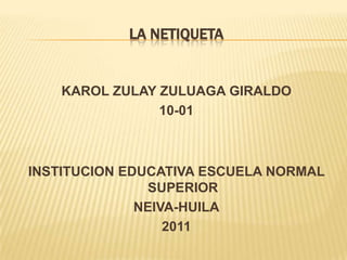 LA NETIQUETA


    KAROL ZULAY ZULUAGA GIRALDO
                10-01



INSTITUCION EDUCATIVA ESCUELA NORMAL
                SUPERIOR
              NEIVA-HUILA
                  2011
 