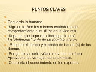 PUNTOS CLAVES

   Recuerde lo humano.
    Siga en la Red los mismos estándares de
    comportamiento que utiliza en la vida real.
    Sepa en que lugar del ciberespacio está
    La “Netiqueta” varía de un dominio al otro.
    Respete el tiempo y el ancho de banda [4] de los
    demás.
    Ponga de su parte, véase muy bien en línea
    Aproveche las ventajas del anonimato.
    Comparta el conocimiento de los expertos.
 