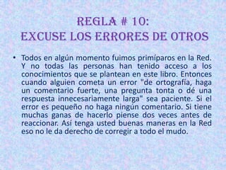 REGLA # 10:
  Excuse los errores de otros
• Todos en algún momento fuimos primíparos en la Red.
  Y no todas las personas han tenido acceso a los
  conocimientos que se plantean en este libro. Entonces
  cuando alguien cometa un error "de ortografía, haga
  un comentario fuerte, una pregunta tonta o dé una
  respuesta innecesariamente larga" sea paciente. Si el
  error es pequeño no haga ningún comentario. Si tiene
  muchas ganas de hacerlo piense dos veces antes de
  reaccionar. Así tenga usted buenas maneras en la Red
  eso no le da derecho de corregir a todo el mudo.
 