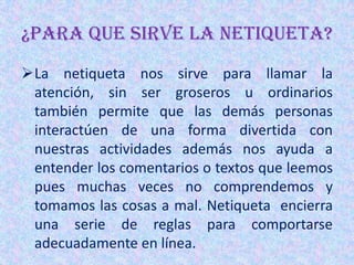 ¿PARA QUE SIRVE LA NETIQUETA?
La netiqueta nos sirve para llamar la
 atención, sin ser groseros u ordinarios
 también permite que las demás personas
 interactúen de una forma divertida con
 nuestras actividades además nos ayuda a
 entender los comentarios o textos que leemos
 pues muchas veces no comprendemos y
 tomamos las cosas a mal. Netiqueta encierra
 una serie de reglas para comportarse
 adecuadamente en línea.
 
