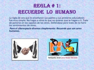 REGLA # 1:
        Recuerde lo humano
La regla de oro que le enseñaron sus padres y sus primeros educadores
fue muy simple: No hagas a otros lo que no quieras que te hagan a ti. Trate
de ponerse en los zapatos de los otros. Defiéndase pero trate de no herir
los sentimientos de otros.
 Para el ciberespacio diremos simplemente: Recuerde que son seres
humanos.
 