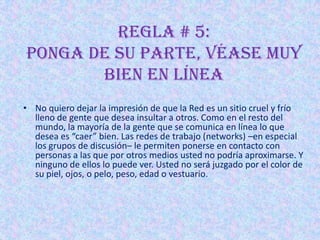 REGLA # 5:
Ponga de su parte, véase muy
       bien en línea
• No quiero dejar la impresión de que la Red es un sitio cruel y frío
  lleno de gente que desea insultar a otros. Como en el resto del
  mundo, la mayoría de la gente que se comunica en línea lo que
  desea es “caer” bien. Las redes de trabajo (networks) –en especial
  los grupos de discusión– le permiten ponerse en contacto con
  personas a las que por otros medios usted no podría aproximarse. Y
  ninguno de ellos lo puede ver. Usted no será juzgado por el color de
  su piel, ojos, o pelo, peso, edad o vestuario.
 