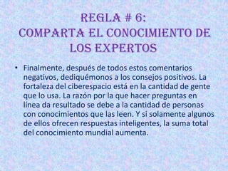 REGLA # 6:
 Comparta el conocimiento de
       los expertos
• Finalmente, después de todos estos comentarios
  negativos, dediquémonos a los consejos positivos. La
  fortaleza del ciberespacio está en la cantidad de gente
  que lo usa. La razón por la que hacer preguntas en
  línea da resultado se debe a la cantidad de personas
  con conocimientos que las leen. Y si solamente algunos
  de ellos ofrecen respuestas inteligentes, la suma total
  del conocimiento mundial aumenta.
 