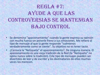 REGLA #7:
       Ayude a que las
 controversias se mantengan
        bajo control
• Se denomina "apasionamiento" cuando la gente expresa su opinión
  con mucha fuerza sin ponerle freno a sus emociones. Me refiero al
  tipo de mensaje al que la gente responde "cuéntenos
  verdaderamente como se siente". Su objetivo no es tener tacto.
• ¿Censura la "Netiqueta" el apasionamiento?. De ninguna manera. El
  apasionamiento es una vieja tradición de la Red (la "Netiqueta" no
  opina nunca sobre la tradición). Este tipo de mensajes pueden ser
  divertidos de leer y de escribir y los destinatarios de ellos muchas
  veces los merecen.
 