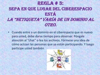 REGLA # 3:
Sepa en que lugar del ciberespacio
               está
La “Netiqueta” varía de uN domiNio aL
                otro.
• Cuando entre a un dominio en el ciberespacio que es nuevo
  para usted, debe darse tiempo para observar. Póngale
  atención al “chat” o lea los archivos. Fórmese una idea de
  cómo actúan las personas que ya están participando. Y luego
  participe usted también
 