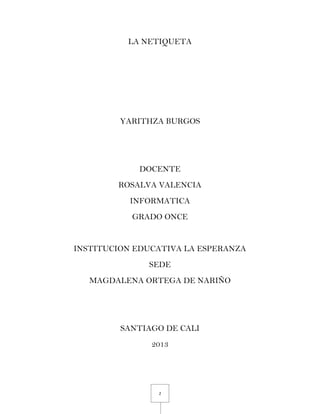 2
LA NETIQUETA
YARITHZA BURGOS
DOCENTE
ROSALVA VALENCIA
INFORMATICA
GRADO ONCE
INSTITUCION EDUCATIVA LA ESPERANZA
SEDE
MAGDALENA ORTEGA DE NARIÑO
SANTIAGO DE CALI
2013
