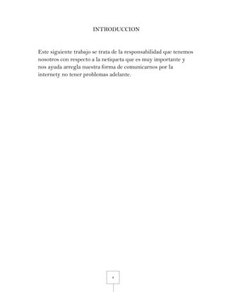 4
INTRODUCCION
Este siguiente trabajo se trata de la responsabilidad que tenemos
nosotros con respecto a la netiqueta que es muy importante y
nos ayuda arregla nuestra forma de comunicarnos por la
internety no tener problemas adelante.