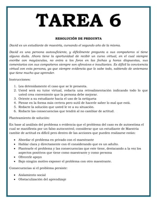 TAREA 6
RESOLUCIÓN DE PREGUNTA
David es un estudiante de maestría, cursando el segundo año de la misma.
David es una persona autosuficiente, y difícilmente pregunta a sus compañeros si tiene
alguna duda. Ahora tiene la oportunidad de recibir un curso virtual, en el cual siempre
escribe con mayúsculas, no entra a los foros en las fechas y horas dispuestas, sus
comentarios con sus compañeros siempre son ofensivos e insultantes. Es difícil la convivencia
virtual con esta persona, ya que siempre evidencia que lo sabe todo, sabiendo de antemano
que tiene mucho que aprender.
Instrucciones:
1. Lea detenidamente el caso que se le presenta.
2. Usted será su tutor virtual, redacta una retroalimentación indicando todo lo que
usted crea conveniente que la persona debe mejorar.
3. Oriente a su estudiante hacia el uso de la netiqueta
4. Piense en la forma más certera pero sutil de hacerle saber lo mal que está.
5. Redacte la solución que usted le ve a su situación.
6. Redacte las consecuencias que tendrá al no cambiar de actitud.
Planteamiento de solución:
En base al análisis del problema s evidencia que el problema del caso es de autoestima el
cual se manifiesta por un falso autocontrol; considerar que un estudiante de Maestría
cambie de actitud es difícil pero dentro de las acciones que pueden realizarse están:
 Abordar el problema en privado con el maestrante
 Hablar clara y directamente con él considerando que es un adulto.
 Plantearle el problema y las consecuencias que este tiene, destacando a la vez los
aspectos positivos que tiene como maestrante y como persona
 Ofrecerle apoyo
 Bajo ningún motivo exponer el problema con otro maestrante.
Consecuencias si el problema persiste:
 Aislamiento social
 Obstaculización del aprendizaje
 