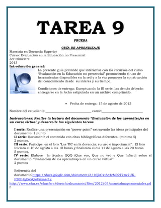TAREA 9PRUEBA
GUÍA DE APRENDIZAJE
Maestría en Docencia Superior
Curso: Evaluación en la Educación no Presencial
3er trimestre
2013
Introducción general:
La presente guía pretende que interactué con los recursos del curso
“Evaluación en la Educación no presencial” promoviendo el uso de
herramientas disponibles en la red y a la vez promover la construcción
del conocimiento desde su interés y su tiempo.
Condiciones de entrega: Exceptuando la III serie, las demás deberán
entregarse en la fecha estipulada en un archivo comprimido.
 Fecha de entrega: 15 de agosto de 2013
Nombre del estudiante:_____________________________ carné:__________________________
Instrucciones: Realice la lectura del documento “Evaluación de los aprendizajes en
un curso virtual y desarrolle las siguientes tareas
I serie: Realice una presentación en “power point” extrayendo las ideas principales del
documento. 1 punto
II serie: Documente el contenido con citas bibliográficas diferentes. (mínimo 5)
2 puntos.
III serie: Participe en el foro “Las TIC en la docencia: su uso e importancia”. El foro
iniciará el 10 de agosto a las 18 horas y finalizara el día 11 de agosto a las 20 horas
5 puntos.
IV serie: Elabore la técnica QQQ (Que veo, Que no veo y Que Infiero) sobre el
documento: “evaluación de los aprendizajes en un curso virtual”
2 puntos
Referencia del
documento:https://docs.google.com/document/d/16jkCYt8e4eM92T7zw7UK-
F20IHqEwxQwFnxasr1g
http://www.ehu.es/ehusfera/derechoshumanos/files/2012/03/manualmapasmentales.pd
f
 