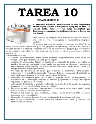 TAREA 10“GUIA DE LECTURA 2”
1. Resumen ejecutivo, parafraseando lo más importante
del video y la lectura. No mayor de 2 páginas en Arial 12,
tamaño carta. Puede ser un mapa conceptual y/o
diagramas o esquemas. Identificando fuente si hacen una
cita literal.
Para elaborar un Proyecto de eLearning es necesario afrontar
una serie de retos tecnológicos y claramente pedagógicos
también.
El presente resumen se centra en “hacerse una idea” de los
pasos que se deben desarrollar para un proyecto de eLearning, tomando en cuenta el
enfoque de que el eLearning se elabore con el fin de crear cursos propios que respondan a
las necesidades especificas de una empresa, en lo que se refiere a contenidos, cultura,
objetivo, etc.
Los pasos básicos son:
- Análisis de necesidades: saber dónde empezar, preguntándonos ¿Qué es lo que
quiero? ¿con que cuento? ¿A dónde quiero llegar?
- Análisis de necesidades: tomar en cuenta el presupuesto de gasto e inversión, las
edades, formación, motivación, experiencia que cuentan los alumnos y profesores,
cómo enseñar cada materia, ya que todas son diferentes, saber si se cuenta con
equipo técnico o soparte electrónico.
- Creación de un modelo de curso que considere la estructura, para asegurar
coherencia y el equilibrio adecuado. También debe de considerar el conjunto de
actividades para la parte presencial y parte online del curso.
- Formación de expertos para un trabajo en equipo, deben de comprender las
didácticas de la tecnología, conocer su materia y aprender a trabajar en equipo,
siguiendo las pautas y protocolos.
- Adecuación del trabajo al modelo establecido, después de la formación de expertos,
procede a un proceso de validación de su trabajo.
- Dependiendo del presupuesto, equipo técnico entre otros es necesario decidir quién
llevara a cabo la tarea del Soporte técnico.
- Inserción del curso en una plataforma, aunque no es imprescindible, se puede
acomodar a las necesidades.
- Formación de tutores, la tarea del tutor varía con la de un profesor de aula.
- Gestión de la formación, la cual busca un desarrollo de calidad y obtener una
certificación de calidad.
 
