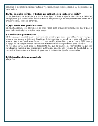 personas a mejorar su auto aprendizaje y educación que correspondan a las necesidades de
cada quien.
d) ¿Qué aprendió del video y lectura que aplicará en su quehacer docente?
en la formación de expertos y tutores, creo que conocer y aplicar diferentes actividades
pedagógicas que le faciliten a los estudiantes el aprendizaje es muy importante, tanto en el
área presencial como en el virtual.
e) ¿Qué temas debe profundizar más?
En muchas cosas, este documento es muy bueno pero muy generalizado, creo que ir paso a
paso es ir poniendo en práctica cada paso.
3. Conclusiones y comentarios.
El Elearning es un sistema de comunicación masiva que puede ser utilizado por cualquier
persona con acceso a internet. Sustituye la interacción personal en el aula del profesor y
alumno, como medio de enseñanza, por una acción sistemática y de recursos didácticos y
el apoyo de una organización tutorial con tutores virtuales capacitados para trabajar.
No es una tarea fácil pero si fascinante ya que le damos la oportunidad a que los
estudiantes manejen un aprendizaje autónomo, además de reforzar la habilidad de la
comunicación efectiva con los participantes a través de las plataformas usadas.
4. Bibliografía adicional consultada
wikipedia
 