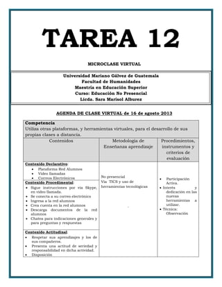 TAREA 12
MICROCLASE VIRTUAL
Universidad Mariano Gálvez de Guatemala
Facultad de Humanidades
Maestría en Educación Superior
Curso: Educación No Presencial
Licda. Sara Marisol Alburez
AGENDA DE CLASE VIRTUAL de 16 de agosto 2013
Competencia
Utiliza otras plataformas, y herramientas virtuales, para el desarrollo de sus
propias clases a distancia.
Contenidos Metodología de
Enseñanza aprendizaje
Procedimientos,
instrumentos y
criterios de
evaluación
Contenido Declarativo:
 Plataforma Red Alumnos
 Video llamadas
 Correos Electrónicos No presencial
Vía TICS y uso de
herramientas tecnológicas
.
 Participación
Activa.
 Interés y
dedicación en las
nuevas
herramientas a
utilizar.
 Técnica:
Observación
Contenido Procedimental:
 Sigue instrucciones por vía Skype,
en video llamada.
 Se conecta a su correo electrónico
 Ingresa a la red alumnos
 Crea cuenta en la red alumnos
 Descarga documentos de la red
alumnos
 Chatea para indicaciones generales y
para preguntas y respuestas
Contenido Actitudinal:
 Respetar sus aprendizajes y los de
sus compañeros.
 Presenta una actitud de seriedad y
responsabilidad en dicha actividad.
 Disposición
 