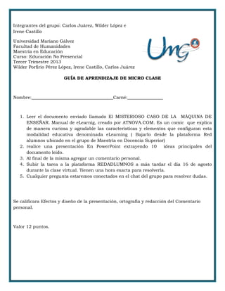 Integrantes del grupo: Carlos Juárez, Wilder López e
Irene Castillo
Universidad Mariano Gálvez
Facultad de Humanidades
Maestría en Educación
Curso: Educación No Presencial
Tercer Trimestre 2013
Wilder Porfirio Pérez López, Irene Castillo, Carlos Juárez
GUÍA DE APRENDIZAJE DE MICRO CLASE
Nombre:_____________________________________Carné:________________
1. Leer el documento enviado llamado El MISTERIOSO CASO DE LA MÁQUINA DE
ENSEÑAR. Manual de eLearnig, creado por ATNOVA.COM. Es un comic que explica
de manera curiosa y agradable las características y elementos que configuran esta
modalidad educativa denominada eLearning ( Bajarlo desde la plataforma Red
alumnos ubicado en el grupo de Maestría en Docencia Superior)
2. realice una presentación En PowerPoint extrayendo 10 ideas principales del
documento leído.
3. Al final de la misma agregar un comentario personal.
4. Subir la tarea a la plataforma REDADLUMNOS a más tardar el día 16 de agosto
durante la clase virtual. Tienen una hora exacta para resolverla.
5. Cualquier pregunta estaremos conectados en el chat del grupo para resolver dudas.
Se calificara Efectos y diseño de la presentación, ortografía y redacción del Comentario
personal.
Valor 12 puntos.
 