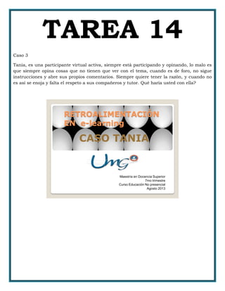 TAREA 14
Caso 3
Tania, es una participante virtual activa, siempre está participando y opinando, lo malo es
que siempre opina cosas que no tienen que ver con el tema, cuando es de foro, no sigue
instrucciones y abre sus propios comentarios. Siempre quiere tener la razón, y cuando no
es así se enoja y falta el respeto a sus compañeros y tutor. Qué haría usted con ella?
RETROALIMENTACIÓN
EN e-learning
CASO TANIA
Maestría en Docencia Superior
7mo trimestre
Curso Educación No presencial
Agosto 2013
 