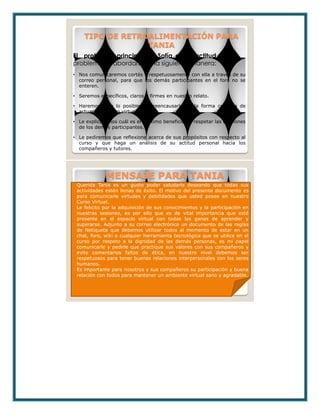 TIPO DE RETROALIMENTACIÓN PARA
TANIA
• Nos comunicaremos cortés y respetuosamente con ella a través de su
correo personal, para que los demás participantes en el foro no se
enteren.
• Seremos específicos, claros y firmes en nuestro relato.
• Haremos todo lo posible por reencausarla en la forma correcta de
actuar en un foro virtual.
• Le explicaremos cuál es el máximo beneficio de respetar las opiniones
de los demás participantes.
• Le pediremos que reflexione acerca de sus propósitos con respecto al
curso y que haga un análisis de su actitud personal hacia los
compañeros y tutores.
El problema principal de Sofía es su actitud. Dicho
problema se abordará de la siguiente manera:
MENSAJE PARA TANIA
Querida Tania es un gusto poder saludarle deseando que todas sus
actividades estén llenas de éxito. El motivo del presente documento es
para comunicarle virtudes y debilidades que usted posee en nuestro
Curso Virtual.
Le felicito por la adquisición de sus conocimientos y la participación en
nuestras sesiones, es por ello que es de vital importancia que esté
presente en el espacio virtual con todas las ganas de aprender y
superarse. Adjunto a su correo electrónico un documento de las reglas
de Netiqueta que debemos utilizar todos al momento de estar en un
chat, foro, wiki o cualquier herramienta tecnológica que se utilice en el
curso por respeto a la dignidad de las demás personas, es mi papel
comunicarle y pedirle que practique sus valores con sus compañeros y
evite comentarios faltos de ética, en nuestro nivel debemos ser
respetuosos para tener buenas relaciones interpersonales con los seres
humanos.
Es importante para nosotros y sus compañeros su participación y buena
relación con todos para mantener un ambiente virtual sano y agradable.
 