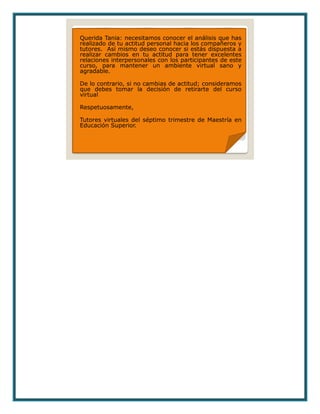 Querida Tania: necesitamos conocer el análisis que has
realizado de tu actitud personal hacia los compañeros y
tutores. Así mismo deseo conocer si estás dispuesta a
realizar cambios en tu actitud para tener excelentes
relaciones interpersonales con los participantes de este
curso, para mantener un ambiente virtual sano y
agradable.
De lo contrario, si no cambias de actitud; consideramos
que debes tomar la decisión de retirarte del curso
virtual
Respetuosamente,
Tutores virtuales del séptimo trimestre de Maestría en
Educación Superior.
 