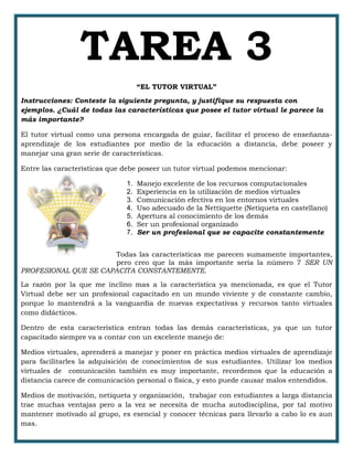 TAREA 3
“EL TUTOR VIRTUAL”
Instrucciones: Conteste la siguiente pregunta, y justifique su respuesta con
ejemplos. ¿Cuál de todas las características que posee el tutor virtual le parece la
más importante?
El tutor virtual como una persona encargada de guiar, facilitar el proceso de enseñanza-
aprendizaje de los estudiantes por medio de la educación a distancia, debe poseer y
manejar una gran serie de características.
Entre las características que debe poseer un tutor virtual podemos mencionar:
1. Manejo excelente de los recursos computacionales
2. Experiencia en la utilización de medios virtuales
3. Comunicación efectiva en los entornos virtuales
4. Uso adecuado de la Nettiquette (Netiqueta en castellano)
5. Apertura al conocimiento de los demás
6. Ser un profesional organizado
7. Ser un profesional que se capacite constantemente
Todas las características me parecen sumamente importantes,
pero creo que la más importante sería la número 7 SER UN
PROFESIONAL QUE SE CAPACITA CONSTANTEMENTE.
La razón por la que me inclino mas a la característica ya mencionada, es que el Tutor
Virtual debe ser un profesional capacitado en un mundo viviente y de constante cambio,
porque lo mantendrá a la vanguardia de nuevas expectativas y recursos tanto virtuales
como didácticos.
Dentro de esta característica entran todas las demás características, ya que un tutor
capacitado siempre va a contar con un excelente manejo de:
Medios virtuales, aprenderá a manejar y poner en práctica medios virtuales de aprendizaje
para facilitarles la adquisición de conocimientos de sus estudiantes. Utilizar los medios
virtuales de comunicación también es muy importante, recordemos que la educación a
distancia carece de comunicación personal o física, y esto puede causar malos entendidos.
Medios de motivación, netiqueta y organización, trabajar con estudiantes a larga distancia
trae muchas ventajas pero a la vez se necesita de mucha autodisciplina, por tal motivo
mantener motivado al grupo, es esencial y conocer técnicas para llevarlo a cabo lo es aun
mas.
 
