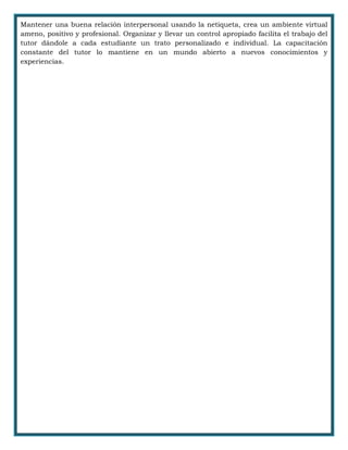 Mantener una buena relación interpersonal usando la netiqueta, crea un ambiente virtual
ameno, positivo y profesional. Organizar y llevar un control apropiado facilita el trabajo del
tutor dándole a cada estudiante un trato personalizado e individual. La capacitación
constante del tutor lo mantiene en un mundo abierto a nuevos conocimientos y
experiencias.
 