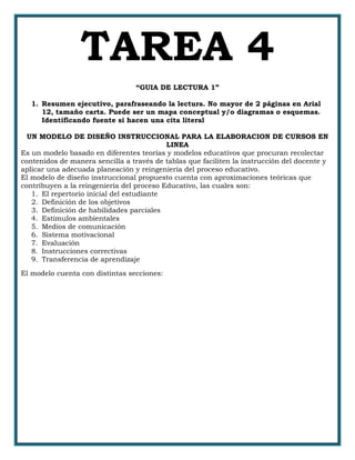TAREA 4
“GUIA DE LECTURA 1”
1. Resumen ejecutivo, parafraseando la lectura. No mayor de 2 páginas en Arial
12, tamaño carta. Puede ser un mapa conceptual y/o diagramas o esquemas.
Identificando fuente si hacen una cita literal
UN MODELO DE DISEÑO INSTRUCCIONAL PARA LA ELABORACION DE CURSOS EN
LINEA
Es un modelo basado en diferentes teorías y modelos educativos que procuran recolectar
contenidos de manera sencilla a través de tablas que faciliten la instrucción del docente y
aplicar una adecuada planeación y reingeniería del proceso educativo.
El modelo de diseño instruccional propuesto cuenta con aproximaciones teóricas que
contribuyen a la reingeniería del proceso Educativo, las cuales son:
1. El repertorio inicial del estudiante
2. Definición de los objetivos
3. Definición de habilidades parciales
4. Estímulos ambientales
5. Medios de comunicación
6. Sistema motivacional
7. Evaluación
8. Instrucciones correctivas
9. Transferencia de aprendizaje
El modelo cuenta con distintas secciones:
 