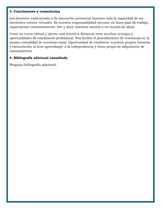 3. Conclusiones y comentarios
Los docentes tradicionales o de educación presencial tenemos toda la capacidad de ser
excelentes tutores virtuales. Es nuestra responsabilidad ejecutar un buen plan de trabajo,
capacitarnos constantemente, leer y abrir nuestras mentes a un mundo de ideas.
Crear un curso virtual y ejercer una tutoría a distancia tiene muchas ventajas y
oportunidades de crecimiento profesional. Nos facilita el procedimiento de enseñanza en la
misma comodidad de nuestras casas. Oportunidad de establecer nuestros propios horarios
y estimulación al auto aprendizaje, a la independencia y ritmo propio de adquisición de
conocimientos.
4. Bibliografía adicional consultada
Ninguna bibliografía adicional.
 