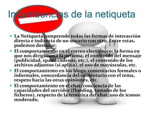 Incumbencias de la netiqueta 
 La Netiqueta comprende todas las formas de interacción 
directa e indirecta de un usuario con otro. Entre estas, 
podemos destacar: 
 El comportamiento en el correo electrónico: la forma en 
que nos dirigimos a la persona, el contenido del mensaje 
(publicidad, spam, cadenas, etc.), el contenido de los 
archivos adjuntos (si aplica), el uso de mayúsculas, etc. 
 El comportamiento en los blogs: comentarios formales o 
informales, concordancia del comentario con el tema, 
respeto hacia las otras opiniones, etc. 
 El comportamiento en el chat: conciencia de las 
capacidades del servidor (flooding, tamaño de los 
ficheros), respecto de la temática del chat, uso de íconos 
moderado. 
 