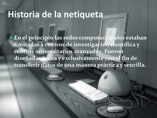 Historia de la netiqueta 
 En el principio las redes computacionales estaban 
limitadas a centros de investigación científica y 
centros universitarios avanzados. Fueron 
diseñadas única y exclusivamente con el fin de 
transferir datos de una manera práctica y sencilla. 
 
