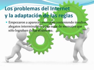 Los problemas del Internet 
y la adaptación de las reglas 
 Empezaron a aparecer mensajes conteniendo insultos, 
alegatos interminables y una serie de mensajes que 
sólo lograban dañar el sistema. 
 