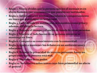  Regla 1: Nunca olvides que la persona que lee el mensaje es en 
efecto humano con sentimientos que pueden ser lastimados. 
 Regla 2: Adhiérase a los mismos estándares de comportamiento 
en línea que usted sigue en la vida real. 
 Regla 3: Escribir todo en mayúsculas se considera como gritar y 
además, dificulta la lectura. 
 Regla 4: Respete el tiempo y el ancho de banda de otras personas. 
 Regla 5: Muestre el lado bueno de su persona mientras se 
mantenga en línea. 
 Regla 6: Comparta su conocimiento con la comunidad. 
 Regla 7: Ayude a mantener los debates en un ambiente sano y 
educativo. 
 Regla 8: Respete la privacidad de terceras personas, hacer un 
grupo contra una persona está mal. 
 Regla 9: No abuses de tu poder. 
 Regla 10: Ser objetivo sobre temas cuyo bien primordial no afecte 
el general. 
 