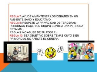 REGLA 7: AYUDE A MANTENER LOS DEBATES EN UN
AMBIENTE SANO Y EDUCATIVO.
REGLA 8: RESPETE LA PRIVACIDAD DE TERCERAS
PERSONAS, HACER UN GRUPO CONTRA UNA PERSONA
ESTÁ MAL.
REGLA 9: NO ABUSE DE SU PODER.
REGLA 10: SEA OBJETIVO SOBRE TEMAS CUYO BIEN
PRIMORDIAL NO AFECTE EL GENERA
 