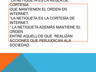 *LA NETIQUETA ES LA REGLA DE
CORTESÍA
QUE MANTIENEN EL ORDEN EN
INTERNET.
*LA NETIQUETA ES LA CORTESÍA DE
INTERNET.
* LA NETIQUETA ADEMÁS MANTIENE EL
ORDEN
ENTRE AQUELLOS QUE REALIZAN
ACCIONES QUE PERJUDICAN ALA
SOCIEDAD.
 