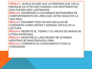 •REGLA 1: NUNCA OLVIDE QUE LA PERSONA QUE LEE EL
MENSAJE ES OTRO SER HUMANO CON SENTIMIENTOS
QUE PUEDEN SER LASTIMADOS.
REGLA 2: ADHIÉRASE A LOS MISMOS ESTÁNDARES DE
COMPORTAMIENTO EN LÍNEA QUE USTED SIGUE EN LA
VIDA REAL.
REGLA 3: ESCRIBIR TODO EN MAYÚSCULAS SE
CONSIDERA COMO GRITAR Y ADEMÁS, DIFICULTA LA
LECTURA.
REGLA 4: RESPETE EL TIEMPO Y EL ANCHO DE BANDA DE
OTRAS PERSONAS.
REGLA 5: MUESTRE EL LADO BUENO DE SÍ MISMO
MIENTRAS SE MANTENGA EN LÍNEA.
REGLA 6: COMPARTA SU CONOCIMIENTO CON LA
COMUNIDAD.
 