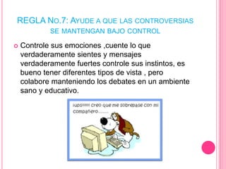 REGLA NO.7: AYUDE A QUE LAS CONTROVERSIAS
SE MANTENGAN BAJO CONTROL
 Controle sus emociones ,cuente lo que
verdaderamente sientes y mensajes
verdaderamente fuertes controle sus instintos, es
bueno tener diferentes tipos de vista , pero
colabore manteniendo los debates en un ambiente
sano y educativo.
 