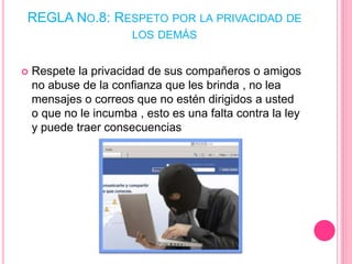 REGLA NO.8: RESPETO POR LA PRIVACIDAD DE
LOS DEMÁS
 Respete la privacidad de sus compañeros o amigos
no abuse de la confianza que les brinda , no lea
mensajes o correos que no estén dirigidos a usted
o que no le incumba , esto es una falta contra la ley
y puede traer consecuencias
 