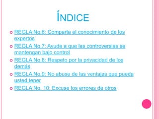 ÍNDICE
 REGLA No.6: Comparta el conocimiento de los
expertos
 REGLA No.7: Ayude a que las controversias se
mantengan bajo control
 REGLA No.8: Respeto por la privacidad de los
demás
 REGLA No.9: No abuse de las ventajas que pueda
usted tener
 REGLA No. 10: Excuse los errores de otros
 
