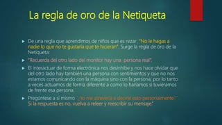 La regla de oro de la Netiqueta
 De una regla que aprendimos de niños que es rezar: “No le hagas a
nadie lo que no te gustaría que te hicieran”. Surge la regla de oro de la
Netiqueta:
 “Recuerda del otro lado del monitor hay una persona real”.
 El interactuar de forma electrónica nos desinhibe y nos hace olvidar que
del otro lado hay también una persona con sentimientos y que no nos
estamos comunicando con la máquina sino con la persona, por lo tanto
a veces actuamos de forma diferente a como lo haríamos si tuviéramos
de frente esa persona.
 Pregúntese a sí mismo "¿Yo me atrevería a decirle esto personalmente?".
Si la respuesta es no, vuelva a releer y reescribir su mensaje.”
 