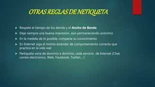 OTRASREGLASDE NETIQUETA
 Respete el tiempo de los demás y el Ancho de Banda.
 Deje siempre una buena impresión, aún permaneciendo anónimo
 En la medida de lo posible, comparta su conocimiento
 En Internet siga el mismo estándar de comportamiento correcto que
practica en la vida real
 Netiqueta varia de dominio a dominio, cada servicio de Internet (Chat,
correo electrónico, Web, Facebook, Twitter,…)
 