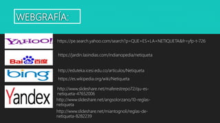 WEBGRAFÍA:
https://pe.search.yahoo.com/search?p=QUE+ES+LA+NETIQUETA&fr=yfp-t-726
https://jardin.lasindias.com/indianopedia/netiqueta
http://eduteka.icesi.edu.co/articulos/Netiqueta
https://es.wikipedia.org/wiki/Netiqueta
http://www.slideshare.net/maferestrepo72/qu-es-
netiqueta-47652006
http://www.slideshare.net/angsolorzano/10-reglas-
netiqueta
http://www.slideshare.net/miantognoli/reglas-de-
netiqueta-8282239
 