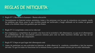 REGLAS DE NETIQUETA:
 Regla N° 1: Recuerde lo humano – Buena educación
 Normalmente en Internet somos anónimos, tratar a las personas con las que te comunicas con respeto, medir
las palabras que dices, pues lo que escribes puede ser archivado y luego utilizado en tu contra, en general
tratar a los demás cómo nos gustaría que nos traten.
 Regla N° 2: Compórtate como en la vida real
 Sea respetuoso y compórtese de acuerdo a las leyes de la sociedad y del ciberespacio, ya que en el ciberespacio
las posibilidades de ser descubierto parecen remotas pero esto no debe hacernos olvidar que hay un ser
humano al otro lado del computador.
 Regla N° 3: Sepa en qué lugar del ciberespacio está
 Antes de participar en una actividad en Internet, se debe observar la conducta, costumbres y leer las normas
del sitio. Ya que en todas no funcionan de la mismas forma y puede cometer errores por no estar informado.
 
