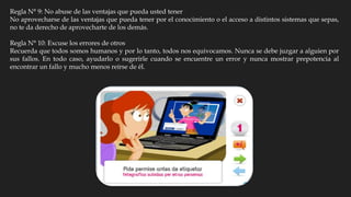 Regla N° 9: No abuse de las ventajas que pueda usted tener
No aprovecharse de las ventajas que pueda tener por el conocimiento o el acceso a distintos sistemas que sepas,
no te da derecho de aprovecharte de los demás.
Regla N° 10: Excuse los errores de otros
Recuerda que todos somos humanos y por lo tanto, todos nos equivocamos. Nunca se debe juzgar a alguien por
sus fallos. En todo caso, ayudarlo o sugerirle cuando se encuentre un error y nunca mostrar prepotencia al
encontrar un fallo y mucho menos reírse de él.
 