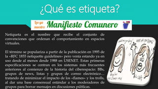 ¿Qué es etiqueta?
Netiqueta es el nombre que recibe el conjunto de
convenciones que ordenan el comportamiento en espacios
virtuales.
El término se populariza a partir de la publicación en 1995 de
la «RFC 1855 netiquette guidelines» pero venía estando ya en
uso desde al menos desde 1988 en USENET. Estas primeras
especificaciones se centran en los sistemas más frecuentes
anteriores al comienzo de la historia del ciberespacio: BBs,
grupos de news, listas y grupos de correo electrónico…
tratando de minimizar el impacto de los «flames» y los trolls,
al dar una base consensual estándar a los moderadores de
grupos para borrar mensajes en discusiones públicas.
 