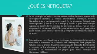 ¿QUÉ ES NETIQUETA?
 En un principio las redes computacionales estaban limitadas a centros de
investigación científica y centros universitarios avanzados. Fueron
diseñadas única y exclusivamente con el fin de almacenar datos de una
manera práctica y sencilla. Con el tiempo y debido al gran beneficio que
suponía, se desarrollaron sistemas de discusión de temas. Fue así como
surgieron los protocolos USENET; gente de cualquier lugar geográfico
podía entrar a estos sitios de discusión y compartir información acerca de
un tema.
 Estas primeras especificaciones se centran en los sistemas más frecuentes
anteriores al comienzo de la historia del ciberespacio: BBS, grupos de
noticias, listas y grupos de correo electrónico, etc. Tratando de minimizar
el impacto de los «flames» y los trolls, al dar una base consensual
estándar a los moderadores de grupos para borrar mensajes en
discusiones públicas.
 