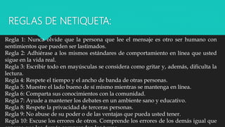 REGLAS DE NETIQUETA:
Regla 1: Nunca olvide que la persona que lee el mensaje es otro ser humano con
sentimientos que pueden ser lastimados.
Regla 2: Adhiérase a los mismos estándares de comportamiento en línea que usted
sigue en la vida real.
Regla 3: Escribir todo en mayúsculas se considera como gritar y, además, dificulta la
lectura.
Regla 4: Respete el tiempo y el ancho de banda de otras personas.
Regla 5: Muestre el lado bueno de sí mismo mientras se mantenga en línea.
Regla 6: Comparta sus conocimientos con la comunidad.
Regla 7: Ayude a mantener los debates en un ambiente sano y educativo.
Regla 8: Respete la privacidad de terceras personas.
Regla 9: No abuse de su poder o de las ventajas que pueda usted tener.
Regla 10: Excuse los errores de otros. Comprende los errores de los demás igual que
 